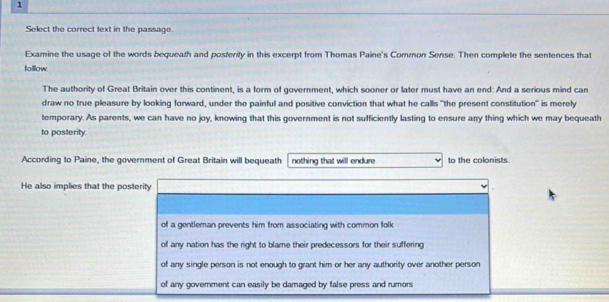 Select the correct text in the passage. 
Examine the usage of the words bequeath and posterity in this excerpt from Thomas Paine's Common Sense. Then complete the sentences that 
follow. 
The authority of Great Britain over this continent, is a form of government, which sooner or later must have an end: And a serious mind can 
draw no true pleasure by looking forward, under the painful and positive conviction that what he calls "the present constitution" is merely 
temporary. As parents, we can have no joy, knowing that this government is not sufficiently lasting to ensure any thing which we may bequeath 
to posterity. 
According to Paine, the government of Great Britain will bequeath nothing that will endure to the colonists. 
He also implies that the pos