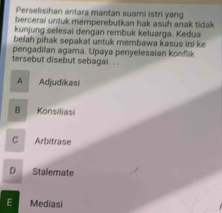 Perselisihan antara mantan suami istri yang
berceral untuk memperebutkan hak asuh anak tidak 
kunjung selesai dengan rembuk keluarga. Kedua
belah pihak sepakat untuk membawa kasus ini ke
pengadilan agama, Upaya penyelesaian konflik
tersebut disebut sebagai. . .
A Adjudikasi
B Konsiliasi
C Arbitrase
D Stalemate
E Mediasi