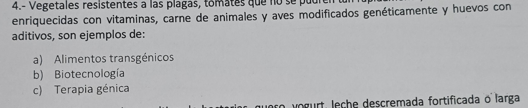 4.- Vegetales resistentes à las plagas, tomates que no se puure
enriquecidas con vitaminas, carne de animales y aves modificados genéticamente y huevos con
aditivos, son ejemplos de:
a) Alimentos transgénicos
b) Biotecnología
c) Terapia génica
ueso vogurt, leche descremada fortificada o larga