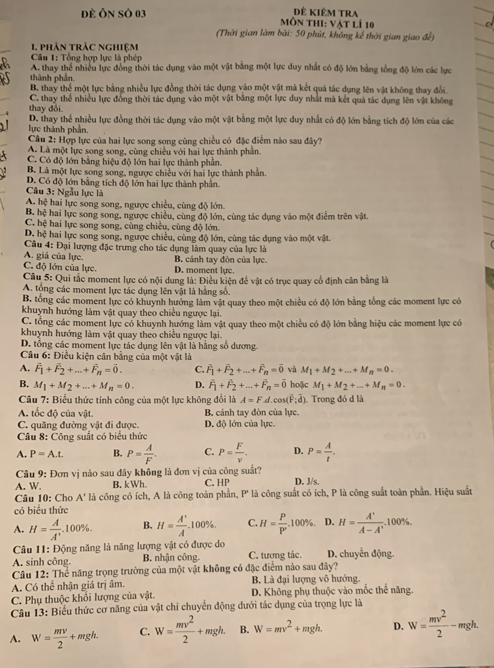 đẻ kiêm tRA
Đề Ôn SÓ 03  Môn thI: Vật lí 10
(Thời gian làm bài: 50 phút, không kể thời gian giao đề)
1. phản trÁC nghiệm
Câu 1: Tổng hợp lực là phép
A. thay thể nhiều lực đồng thời tác dụng vào một vật bằng một lực duy nhất có độ lớn bằng tổng độ lớn các lực
thành phần.
B. thay thể một lực bằng nhiều lực đồng thời tác dụng vào một vật mả kết quả tác dụng lên vật không thay đổi.
C. thay thế nhiều lực đồng thời tác dụng vào một vật bằng một lực duy nhất mả kết quả tác dụng lên vật không
thay đổi.
D. thay thế nhiều lực đồng thời tác dụng vào một vật bằng một lực duy nhất có độ lớn bằng tích độ lớn của các
lực thành phần.
Câu 2: Hợp lực của hai lực song song cùng chiều có đặc điểm nào sau đây?
A. Là một lực song song, cùng chiều với hai lực thành phần.
C. Có độ lớn bằng hiệu độ lớn hai lực thành phần.
B. Là một lực song song, ngược chiều với hai lực thành phần.
D. Có độ lớn bằng tích độ lớn hai lực thành phần.
Câu 3: Ngẫu lực là
A. hệ hai lực song song, ngược chiều, cùng độ lớn.
B. hệ hai lực song song, ngược chiều, cùng độ lớn, cùng tác dụng vào một điểm trên vật.
C. hệ hai lực song song, cùng chiều, cùng độ lớn.
D. hệ hai lực song song, ngược chiều, cùng độ lớn, cùng tác dụng vào một vật.
Câu 4: Đại lượng đặc trưng cho tác dụng làm quay của lực là
A. giá của lực. B. cánh tay đòn của lực.
C. độ lớn của lực. D. moment lực.
Câu 5: Qui tắc moment lực có nội dung là: Điều kiện để vật có trục quay cố định cân bằng là
A. tổng các moment lực tác dụng lên vật là hằng số.
B. tổng các moment lực có khuynh hướng làm vật quay theo một chiều có độ lớn bằng tổng các moment lực có
khuynh hướng làm vật quay theo chiều ngược lại.
C. tổng các moment lực có khuynh hướng làm vật quay theo một chiều có độ lớn bằng hiệu các moment lực có
khuynh hướng làm vật quay theo chiều ngược lại.
D. tổng các moment lực tác dụng lên vật là hằng số dương.
Câầu 6: Điều kiện cân bằng của một vật là
A. vector F_1+vector F_2+...+vector F_n=vector 0. C. vector F_1+vector F_2+...+vector F_n=vector 0 và M_1+M_2+...+M_n=0.
B. M_1+M_2+...+M_n=0. D. vector F_1+vector F_2+...+vector F_n=vector 0 hoặc M_1+M_2+...+M_n=0.
Câu 7: Biểu thức tính công của một lực không đổi là A=F.d.cos (vector F;vector d). Trong đó d là
A. tốc độ của vật. B. cánh tay đòn của lực.
C. quãng đường vật đi được. D. độ lớn của lực.
Câu 8: Công suất có biểu thức
A. P=A.t. B. P= A/F . C. P= F/v . D. P= A/t .
Câu 9: Đơn vị nào sau đây không là đơn vị của công suất?
A. W. B. kWh. C. HP D. J/s.
Câu 10: Cho A' là công có ích, A là công toàn phần, P' là công suất có ích, P là công suất toàn phần. Hiệu suất
có biều thức
A. H= A/A' .100% . B. H= A'/A .100% . C. H=frac PP'p.100% . D. H= A'/A-A' . ;.100.100% .
Câu 11: Động năng là năng lượng vật có được do
A. sinh công. B. nhận công. C. tương tác.  D. chuyển động.
Câu 12: Thể năng trọng trường của một vật không có đặc điểm nào sau đây?
A. Có thể nhận giá trị âm. B. Là đại lượng vô hướng.
C. Phụ thuộc khối lượng của vật. D. Không phụ thuộc vào mốc thế năng.
Câu 13: Biểu thức cơ năng của vật chỉ chuyển động dưới tác dụng của trọng lực là
A. W= mv/2 +mgh. C. W= mv^2/2 +mgh. B. W=mv^2+mgh.
D. W= mv^2/2 -mgh.