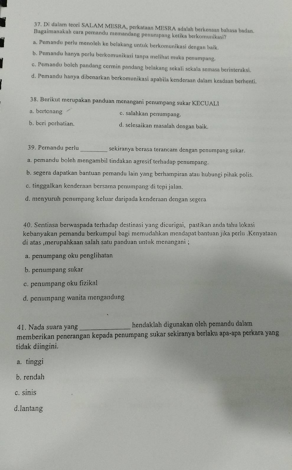 Di dalam teori SALAM MESRA, perkataan MESRA adalah berkenaan bahasa badan.
Bagaimanakah cara pemandu memandang penumpang ketika berkomunikasi?
a. Pemandu perlu menoleh ke belakang untuk berkomunikasi dengan baik
b. Pemandu hanya perlu berkomunikasi tanpa melihat muka penumpang.
c. Pemandu bolch pandang cermin pandang belakang sekali sekala semasa berinteraksi.
d. Pemandu hanya dibenarkan berkomunikasi apabila kenderaan dalam keadaan berhenti.
38. Berikut merupakan panduan menangani penumpang sukar KECUALI
a. bertcnang c. salahkan penumpang.
b. beri perhatian. d. selesaikan masalah dengan baik.
39. Perandu perlu_ sekiranya berasa terancam dengan penumpang sukar.
a. pemandu boleh mengambil tindakan agresif terhadap penumpang.
b. segera dapatkan bantuan pemandu lain yang berhampiran atau hubungi pihak polis.
c. tinggalkan kenderaan bersama penumpang di tcpi jalan.
d. menyuruh penumpang keluar daripada kenderaan dengan segera
40. Sentiasa berwaspada terhadap destinasi yang dicurigai, pastikan anda tahu lokasi
kebanyakan pemandu berkumpul bagi memudahkan mendapat bantuan jika perlu .Kenyataan
di atas ,merupahkaan salah satu panduan untuk menangani ;
a. penumpang oku penglihatan
b. penumpang sukar
c. penumpang oku fizikal
d. penumpang wanita mengandung
41. Nada suara yang _hendaklah digunakan oleh pemandu dalam 
memberikan penerangan kepada penumpang sukar sekiranya berlaku apa-apa perkara yang
tidak diingini.
a. tinggi
b. rendah
c. sinis
d.lantang