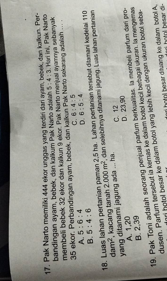 Pak Narto memiliki 444 ekor unggas yang terdiri dari ayam, bebek, dan kalkun. Per-
bandingan ayam, bebek, dan kalkum Pak Narto adalah 5:4:3. Hari ini, Pak Narto
membeli bebek 32 ekor dan kalkun 9 ekor. Pak Narto menjual ayamnya sebanyak
35 ekor. Perbandingan ayam, bebek, dan kalkun Pak Narto sekarang adalah ... .
C. 6:4:5
A. 5:6:4 6:5:4
D.
B. 5:4:6
18. Luas lahan pertanian paman 2,5 ha. Lahan pertanian tersebut ditamani kedelai 110
dam^2 , kacang tanah 2.000m^2 , dan selebihnya ditanami jagung. Luas lahan pertanian
yang ditanami jagung ada ... ha.
C. 12
A. 1, 20
D. 23, 90
B. 2, 39
19. Pak Toni adalah seorang penjual parfum berkualitas. la membeli parfum dari pro-
dusen. Parfum tersebut ia kemas ke dalam botol kecil berbagai ukuran. la mengemas
ari botol besar ke dalam botol yang lebih kecil dengan ukuran botol seba-
ri hotol besar dituang ke dalam botol A,
ri hotol besar di-