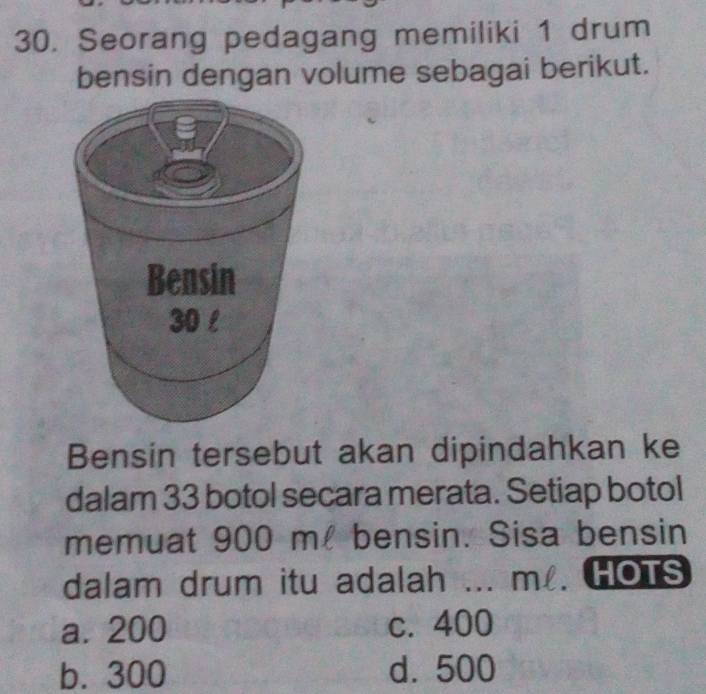 Seorang pedagang memiliki 1 drum
bensin dengan volume sebagai berikut.
Bensin tersebut akan dipindahkan ke
dalam 33 botol secara merata. Setiap botol
memuat 900 m! bensin. Sisa bensin
dalam drum itu adalah ... m. HOTS
a. 200 c. 400
b. 300 d. 500