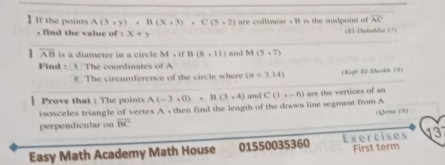 the point A(3,y), B(X,3), C(5,2) are collinear . B is the mdpoint of overline AC
, find the value of : x+y (E1Utahdia?7) 
| overline AB is a diameter in a circle M=ifB(8,11) M(5,7)
Find : The coordinates of A 
# The circumference of the circle where (π =3.14) ( Kajr El-Sheskh (S) 
Prove that : The points A(-3,0), B(3,4) and C(1,-6)
isosceles triangle of vertex A , then find the length of the drawn line segment from A are the vertices of an 

perpendicular on overline BC
3 
Easy Math Academy Math House 01550035360 Exercises First term