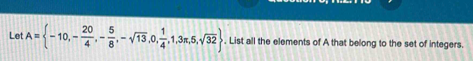 Let A= -10,- 20/4 ,- 5/8 ,-sqrt(13),0, 1/4 ,1,3π ,5,sqrt(32). List all the elements of A that belong to the set of integers.