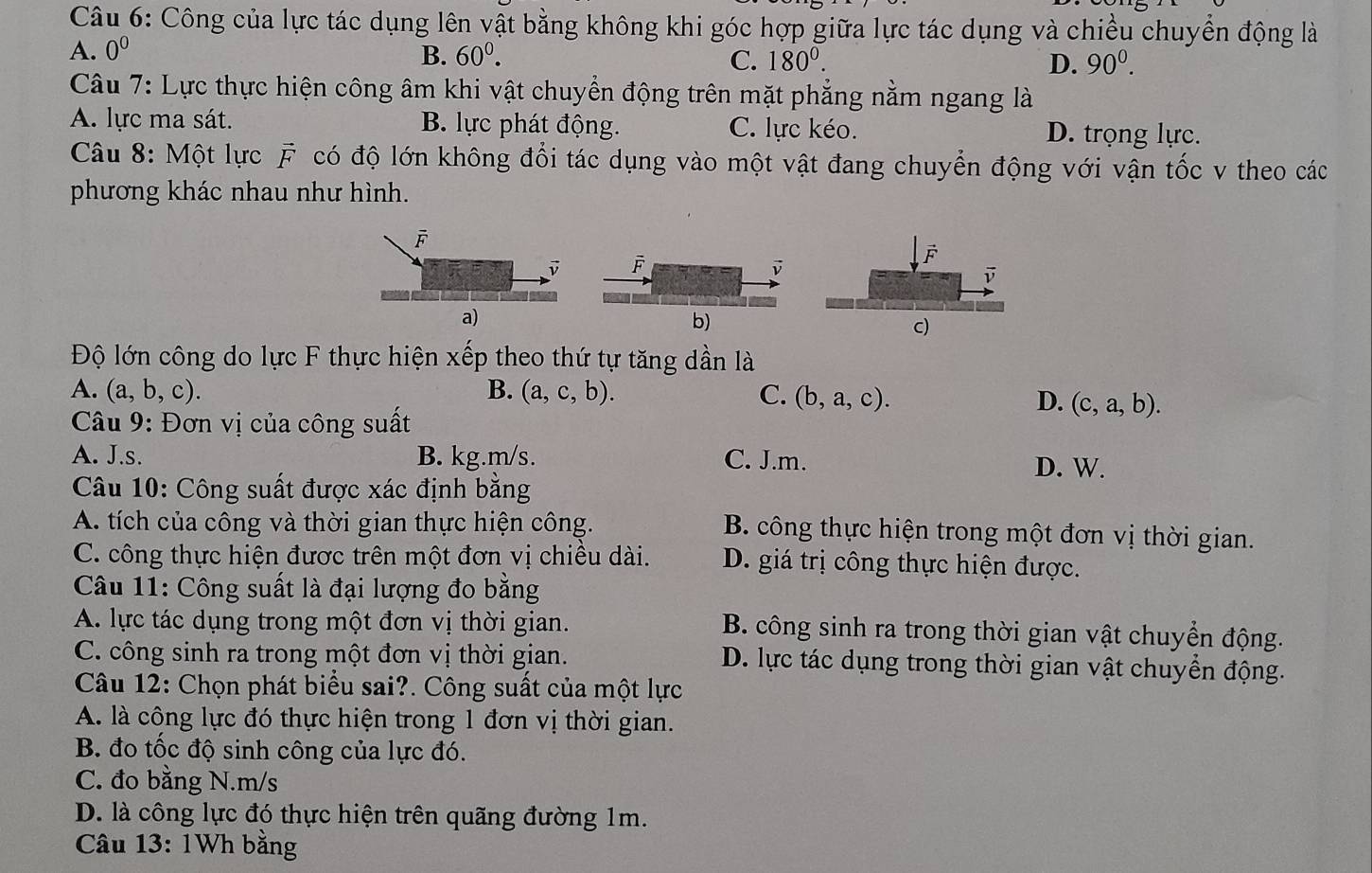 Công của lực tác dụng lên vật bằng không khi góc hợp giữa lực tác dụng và chiều chuyển động là
A. 0^0 B. 60^0. 180^0. D. 90^0.
C.
Câu 7: Lực thực hiện công âm khi vật chuyển động trên mặt phẳng nằm ngang là
A. lực ma sát. B. lực phát động. C. lực kéo. D. trọng lực.
Câu 8: Một lực vector F có độ lớn không đổi tác dụng vào một vật đang chuyển động với vận tốc v theo các
phương khác nhau như hình.
F
D overline F
a)
b)
Độ lớn công do lực F thực hiện xếp theo thứ tự tăng dần là
A. (a,b,c). B. (a,c,b). C. (b,a,c).
D. (c,a,b).
Câu 9: Đơn vị của công suất
A. J.s. B. kg.m/s. C. J.m.
D. W.
Câu 10: Công suất được xác định bằng
A. tích của công và thời gian thực hiện công. B. công thực hiện trong một đơn vị thời gian.
C. công thực hiện được trên một đơn vị chiều dài. D. giá trị công thực hiện được.
Câu 11: Công suất là đại lượng đo bằng
A. lực tác dụng trong một đơn vị thời gian. B. công sinh ra trong thời gian vật chuyển động.
C. công sinh ra trong một đơn vị thời gian. D. lực tác dụng trong thời gian vật chuyển động.
Câu 12: Chọn phát biểu sai?. Công suất của một lực
A. là công lực đó thực hiện trong 1 đơn vị thời gian.
B. đo tốc độ sinh công của lực đó.
C. đo bằng N.m/s
D. là công lực đó thực hiện trên quãng đường 1m.
Câu 13: 1Wh bằng