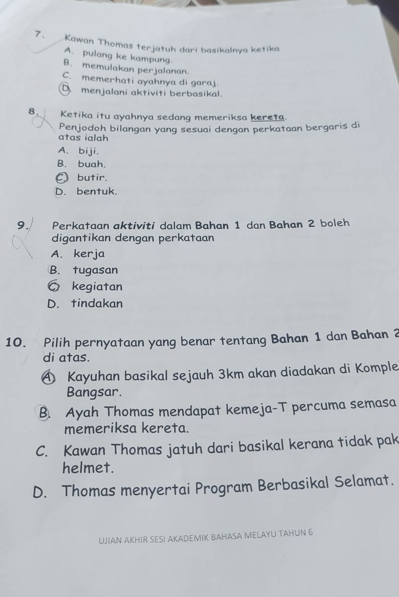 Kawan Thomas terjatuh dari basikalnya ketika
A. pulang ke kampung.
B. memulakan perjalanan.
C. memerhati ayahnya di garaj.
D. menjalani aktiviti berbasikal.
8. Ketika itu ayahnya sedang memeriksa kereta.
Penjodoh bilangan yang sesuai dengan perkataan bergaris di
atas ialah
A. biji.
B. buah.
C butir.
D. bentuk.
9. Perka†aan aktiviti dalam Bahan 1 dan Bahan 2 boleh
digantikan dengan perkataan
A. kerja
B. tugasan
○ kegiatan
D. tindakan
10. Pilih pernyataan yang benar tentang Bahan 1 dan Bahan 2
di atas.
A Kayuhan basikal sejauh 3km akan diadakan di Komple
Bangsar.
B. Ayah Thomas mendapat kemeja-T percuma semasa
memeriksa kereta.
C. Kawan Thomas jatuh dari basikal kerana tidak pak
helmet.
D. Thomas menyertai Program Berbasikal Selamat.
UJIAN AKHIR SESI AKADEMIK BAHASA MELAYU TAHUN 6