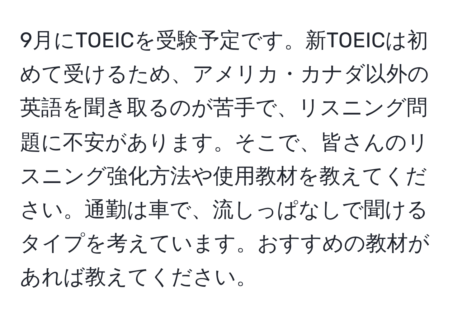 9月にTOEICを受験予定です。新TOEICは初めて受けるため、アメリカ・カナダ以外の英語を聞き取るのが苦手で、リスニング問題に不安があります。そこで、皆さんのリスニング強化方法や使用教材を教えてください。通勤は車で、流しっぱなしで聞けるタイプを考えています。おすすめの教材があれば教えてください。