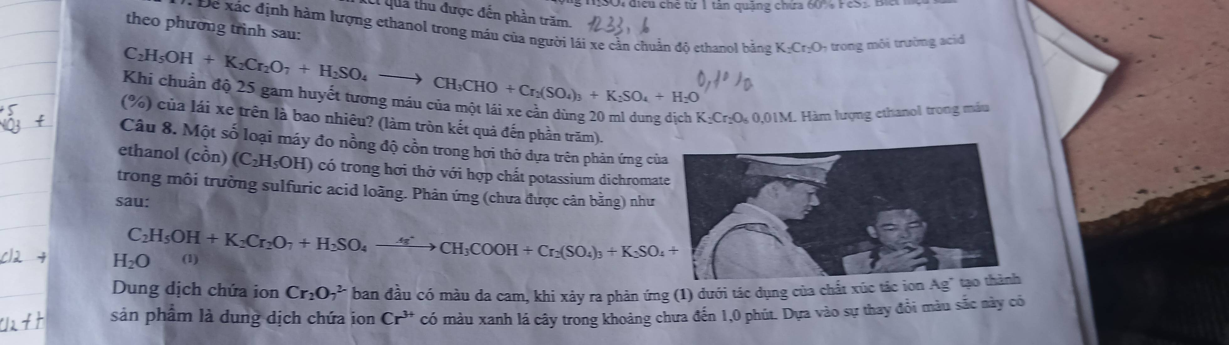 MSO: điều chế từ 1 tân quảng chứa 60% FeS1. Bà
C qua thu được đến phần trăm.
theo phương trình sau:
Để xác định hàm lượng ethanol trong máu của người lái xe cần chuẩn độ ethanol bằng K_2Cr_2O O, trong môi trường acid
C H_5OH+K_2Cr_2O_7+H_2SO_4to CH_3CHO+Cr_2(SO_4)_3+K_2SO_4+H_2O
Khi chuẩn độ 25 gam huyết tương máu của một lái xe cần dùng 20 ml dung dịch l K_2Cr_2O_60.01 IM. Hàm lượng ethanol trong máu
(%) của lái xe trên là bao nhiêu? (làm tròn kết quả đến phần trăm).
Câu 8. Một số loại máy đo nồng độ cồn trong hơi thở dựa trên phản ứng củ
ethanol (chat on 1 (C_2H_5OH) có trong hơi thở với hợp chất potassium dichroma
trong môi trường sulfuric acid loãng. Phản ứng (chưa được cân bằng) như
sau:
C_2H_5OH+K_2Cr_2O_7+H_2SO_4to CH_3COOH+Cr_2(SO_4)_3+K_2SO_4+
H_2O (1)
Dung dịch chứa ion Cr_2O_7^((2-) ban đầu có màu da cam, khi xảy ra phản ứng (1) đưới tác dụng của chất xúc tắc ion Ag^-) tạo thành
sản phẩm là dung dịch chứa ion Cr^(3+) có màu xanh lá cây trong khoảng chưa đến 1,0 phút. Dựa vào sự thay đồi màu sắc này có