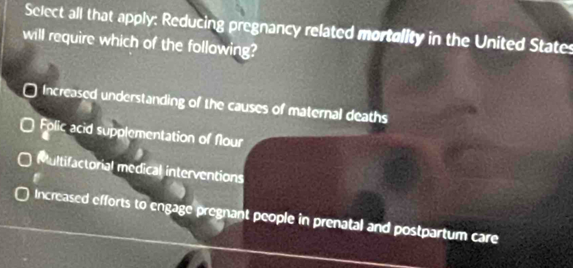 Select all that apply: Reducing pregnancy related mortolity in the United States
will require which of the following?
Increased understanding of the causes of maternal deaths
Folic acid supplementation of Nlour
Multifactorial medical interventions
Increased efforts to engage pregnant people in prenatal and postpartum care