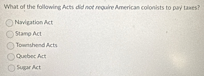 What of the following Acts did not require American colonists to paý taxes?
Navigation Act
Stamp Act
Townshend Acts
Quebec Act
Sugar Act