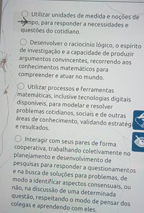 Utilizar unidades de medida e noções de
-tompo, para responder a necessidades e
questões do cotidiano.
Desenvolver o raciocínio lógico, o espírito
de investigação e a capacidade de produzir
argumentos convincentes, recorrendo aos
conhecimentos matemáticos para
compreender e atuar no mundo.
Utilizar processos e ferramentas
matemáticas, inclusive tecnologias digitais
disponíveis, para modelar e resolver
problemas cotidianos, sociais e de outras
áreas de conhecimento, validando estratégi
e resultados.
Interagir com seus pares de forma
cooperativa, trabalhando coletivamente no
planejamento e desenvolvimento de
pesquisas para responder a questionamentos
e na busca de soluções para problemas, de
modo a identificar aspectos consensuais, ou
não, na discussão de uma determinada
questão, respeitando o modo de pensar dos
colegas e aprendendo com eles.