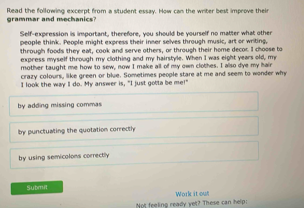 Read the following excerpt from a student essay. How can the writer best improve their 
grammar and mechanics? 
Self-expression is important, therefore, you should be yourself no matter what other 
people think. People might express their inner selves through music, art or writing, 
through foods they eat, cook and serve others, or through their home decor. I choose to 
express myself through my clothing and my hairstyle. When I was eight years old, my 
mother taught me how to sew, now I make all of my own clothes. I also dye my hair 
crazy colours, like green or blue. Sometimes people stare at me and seem to wonder why 
I look the way I do. My answer is, "I just gotta be me!" 
by adding missing commas 
by punctuating the quotation correctly 
by using semicolons correctly 
Submit 
Work it out 
Not feeling ready yet? These can help: