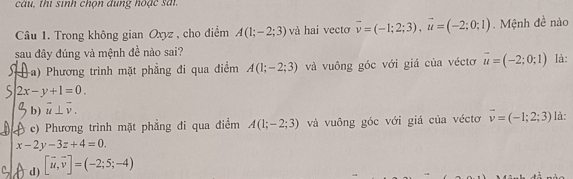 cau, thi sinh chọn dung hoạc sai
Câu 1. Trong không gian Oxyz , cho điểm A(1;-2;3) và hai vectơ vector v=(-1;2;3), vector u=(-2;0;1) Mệnh đề nào
sau đây đúng và mệnh đề nào sai?
a) Phương trình mặt phẳng đi qua điểm A(1;-2;3) và vuông góc với giá của véctơ vector u=(-2;0;1) là:
C 2x-y+1=0.
b) vector u⊥ vector v.
c) Phương trình mặt phẳng đi qua điểm A(1;-2;3) và vuông góc với giá của véctơ vector v=(-1;2;3) là:
x-2y-3z+4=0.
d) [vector u,vector v]=(-2;5;-4)