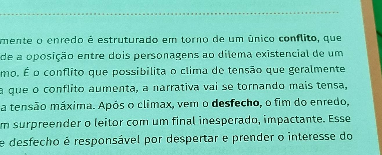 mente o enredo é estruturado em torno de um único conflito, que 
de a oposição entre dois personagens ao dilema existencial de um 
mo. É o conflito que possibilita o clima de tensão que geralmente 
a que o conflito aumenta, a narrativa vai se tornando mais tensa, 
a tensão máxima. Após o clímax, vem o desfecho, o fim do enredo, 
m surpreender o leitor com um final inesperado, impactante. Esse 
e desfecho é responsável por despertar e prender o interesse do