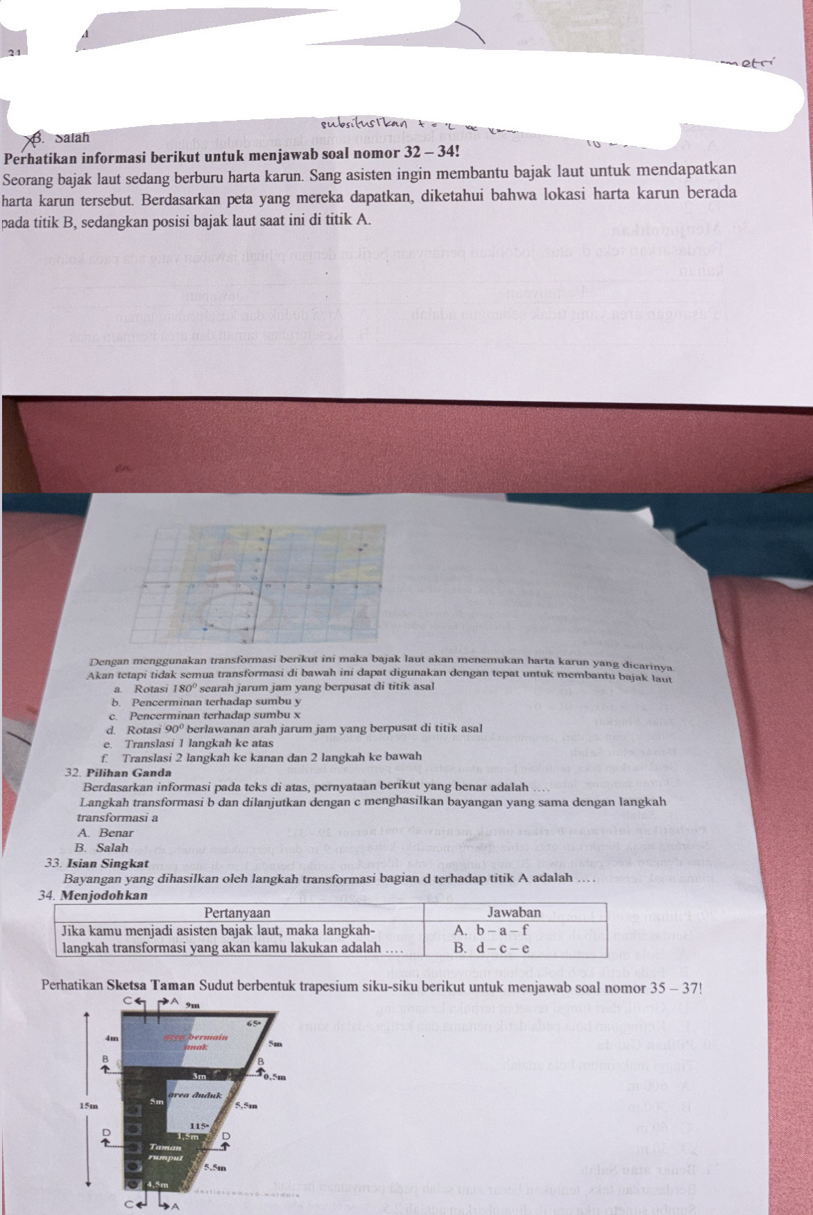 qubsifustkan
Satah
Perhatikan informasi berikut untuk menjawab soal nomor 32-34
Seorang bajak laut sedang berburu harta karun. Sang asisten ingin membantu bajak laut untuk mendapatkan
harta karun tersebut. Berdasarkan peta yang mereka dapatkan, diketahui bahwa lokasi harta karun berada
pada titik B, sedangkan posisi bajak laut saat ini di titik A.
Dengan menggunakan transformasi berikut ini maka bajak laut akan menemukan harta karun yang dicarinya
Akan tetapi tidak semua transformasi di bawah ini dapat digunakan dengan tepat untuk membantu bajak laut
a. Rotasi 180° searah jarum jam yang berpusat di titik asal
b. Pencerminan terhadap sumbu y
c. Pencerminan terhadap sumbu x
d. Rotasi 90° berlawanan arah jarum jam yang berpusat di titik asal
e. Translasi 1 langkah ke atas
f. Translasi 2 langkah ke kanan dan 2 langkah ke bawah
32. Pilihan Ganda
Berdasarkan informasi pada teks di atas, pernyataan berikut yang benar adalah
Langkah transformasi b dan dilanjutkan dengan c menghasilkan bayangan yang sama dengan langkah
transformasi a
A. Benar
B. Salah
33. Isian Singkat
Bayangan yang dihasilkan oleh langkah transformasi bagian d terhadap titik A adalah
Perhatikan Sketsa Taman Sudut berbentuk trapesium siku-siku berikut untuk menjawab soal nomor 35 - 37!
C DA 9m
65
4m
B
area đuduk
15m 5,5m
D
5,5m
