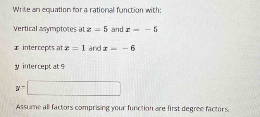 Write an equation for a rational function with: 
Vertical asymptotes at x=5 and x=-5
x intercepts at x=1 and x=-6
y intercept at 9
y=□
Assume all factors comprising your function are first degree factors.