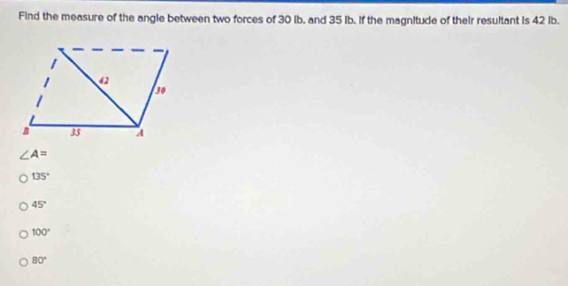 Find the measure of the angle between two forces of 30 ib, and 35 Ib. If the magnitude of their resultant is 42 Ib.
∠ A=
135°
45°
100°
80°