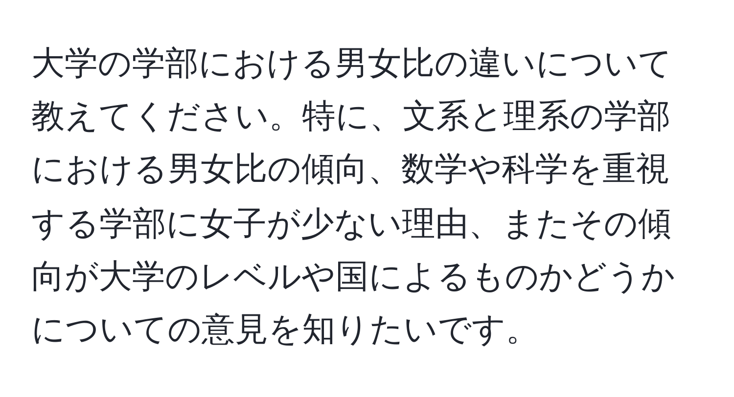 大学の学部における男女比の違いについて教えてください。特に、文系と理系の学部における男女比の傾向、数学や科学を重視する学部に女子が少ない理由、またその傾向が大学のレベルや国によるものかどうかについての意見を知りたいです。