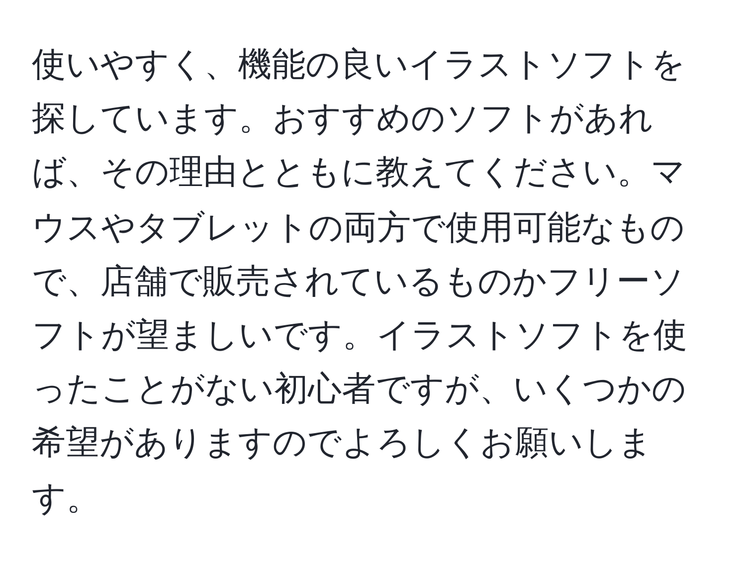 使いやすく、機能の良いイラストソフトを探しています。おすすめのソフトがあれば、その理由とともに教えてください。マウスやタブレットの両方で使用可能なもので、店舗で販売されているものかフリーソフトが望ましいです。イラストソフトを使ったことがない初心者ですが、いくつかの希望がありますのでよろしくお願いします。