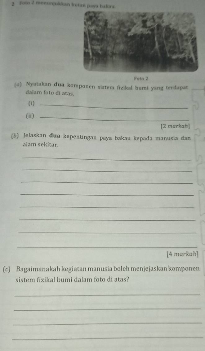 Foto 2 menunjukkan hutan paya bakau 
Foto 2 
(@) Nyatakan dua komponen sistem fizikal bumi yang terdapat 
dalam foto di atas. 
(i)_ 
(ii)_ 
[2 markah] 
(b) Jelaskan dua kepentingan paya bakau kepada manusia dan 
alam sekitar. 
_ 
_ 
_ 
_ 
_ 
_ 
_ 
_ 
[4 markah] 
(c) Bagaimanakah kegiatan manusia boleh menjejaskan komponen 
sistem fizikal bumi dalam foto di atas? 
_ 
_ 
_ 
_