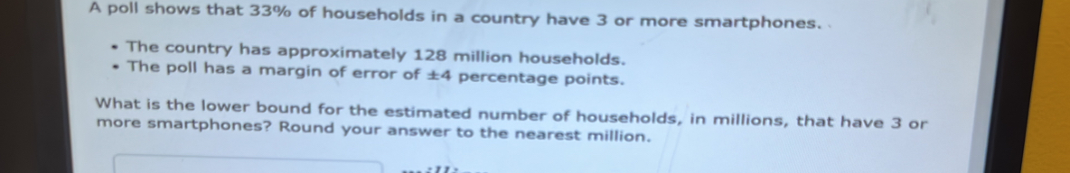 A poll shows that 33% of households in a country have 3 or more smartphones. 
The country has approximately 128 million households. 
The poll has a margin of error of ±4 percentage points. 
What is the lower bound for the estimated number of households, in millions, that have 3 or 
more smartphones? Round your answer to the nearest million.