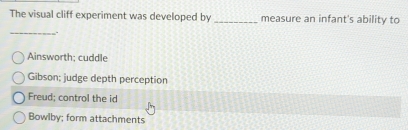 The visual cliff experiment was developed by _measure an infant's ability to
_.
Ainsworth; cuddle
Gibson: judge depth perception
Freud; control the id
Bowlby; form attachments