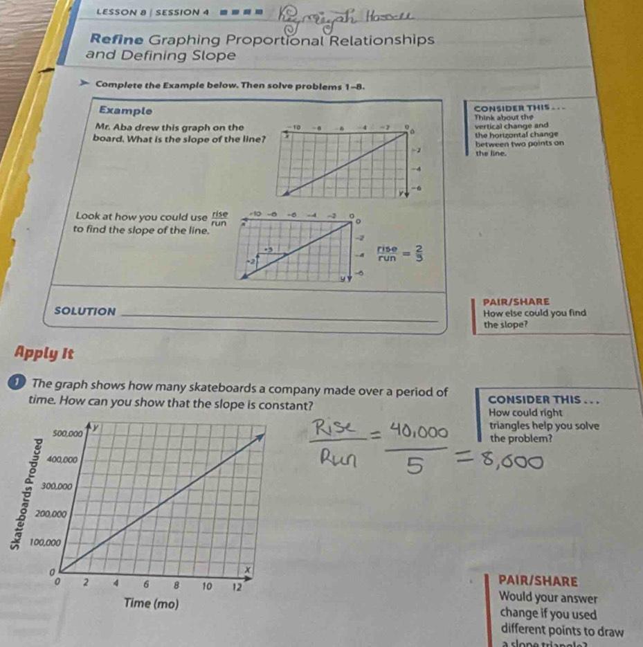 LESSON 8 | SESSION 4 
Refine Graphing Proportional Relationships 
and Defining Slope 
Complete the Example below. Then solve problems 1-8. 
Example CONSIDER THIS - 
Think about the 
Mr. Aba drew this graph on thevertical change and 
board. What is the slope of the linethe hortzontal change 
between two points on 
the line. 
Look at how you could use  rise/run  -10 -5 -0 -4 -2 。。 
to find the slope of the line.
-2. 3
-2
 rise/run = 2/3 
5
y 
PAIR/SHARE 
SOLUTION _How else could you find 
the slope? 
Apply It 
The graph shows how many skateboards a company made over a period of CONSIDER THIS . . . 
time. How can you show that the slope is constant? How could right 
triangles help you solve 
the problem? 
PAIR/SHARE 
Would your answer 
change if you used 
different points to draw