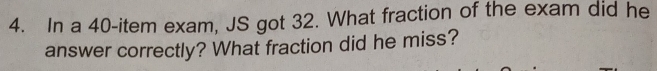 In a 40 -item exam, JS got 32. What fraction of the exam did he 
answer correctly? What fraction did he miss?