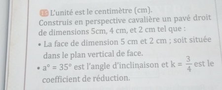 L'unité est le centimètre (cm). 
Construis en perspective cavalière un pavé droit 
de dimensions 5cm, 4 cm, et 2 cm tel que : 
La face de dimension 5 cm et 2 cm; soit située 
dans le plan vertical de face.
a°=35° est l’angle d’inclinaison et k= 3/4  est le 
coefficient de réduction.