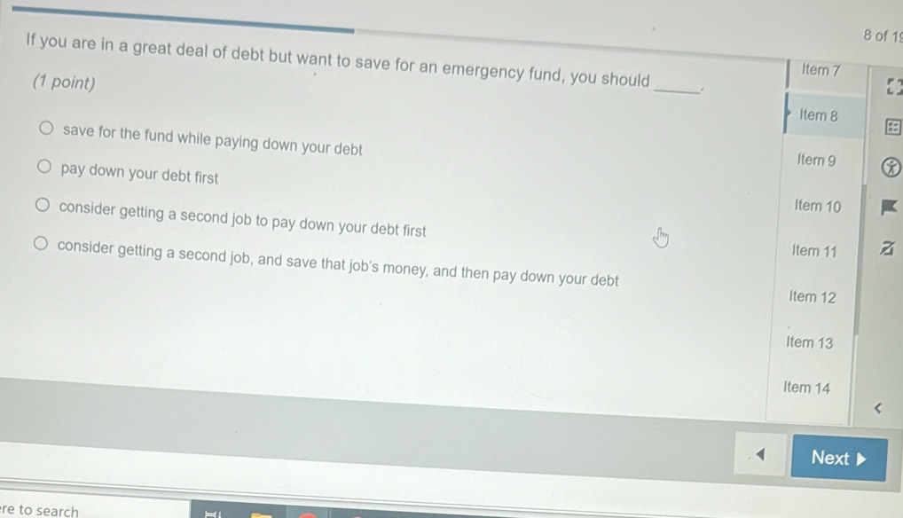 of 1
If you are in a great deal of debt but want to save for an emergency fund, you should_ .
Item 7
(1 point) Item 8
save for the fund while paying down your debt
Item 9
pay down your debt first
Item 10
consider getting a second job to pay down your debt first
Item 11 a
consider getting a second job, and save that job's money, and then pay down your debt Item 12
Item 13
Item 14
Next
re to search