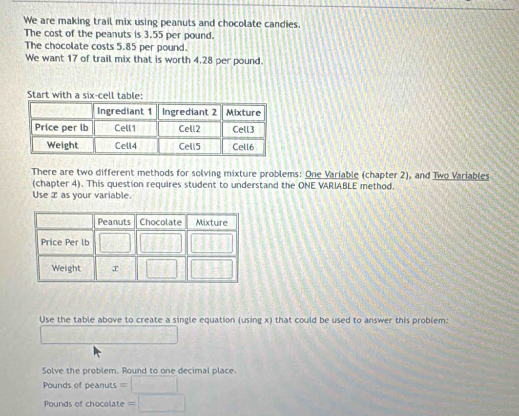 We are making trail mix using peanuts and chocolate candies. 
The cost of the peanuts is 3.55 per pound. 
The chocolate costs 5.85 per pound. 
We want 17 of trail mix that is worth 4.28 per pound. 
Start with a six-cell table: 
There are two different methods for solving mixture problems: One Variable (chapter 2), and Two Variables 
(chapter 4). This question requires student to understand the ONE VARIABLE method. 
Use x as your variable. 
Use the table above to create a single equation (using x) that could be used to answer this problem: 
Solve the problem. Round to one decimal place.
Pounds of peanuts 
===Punds of chocolate = =