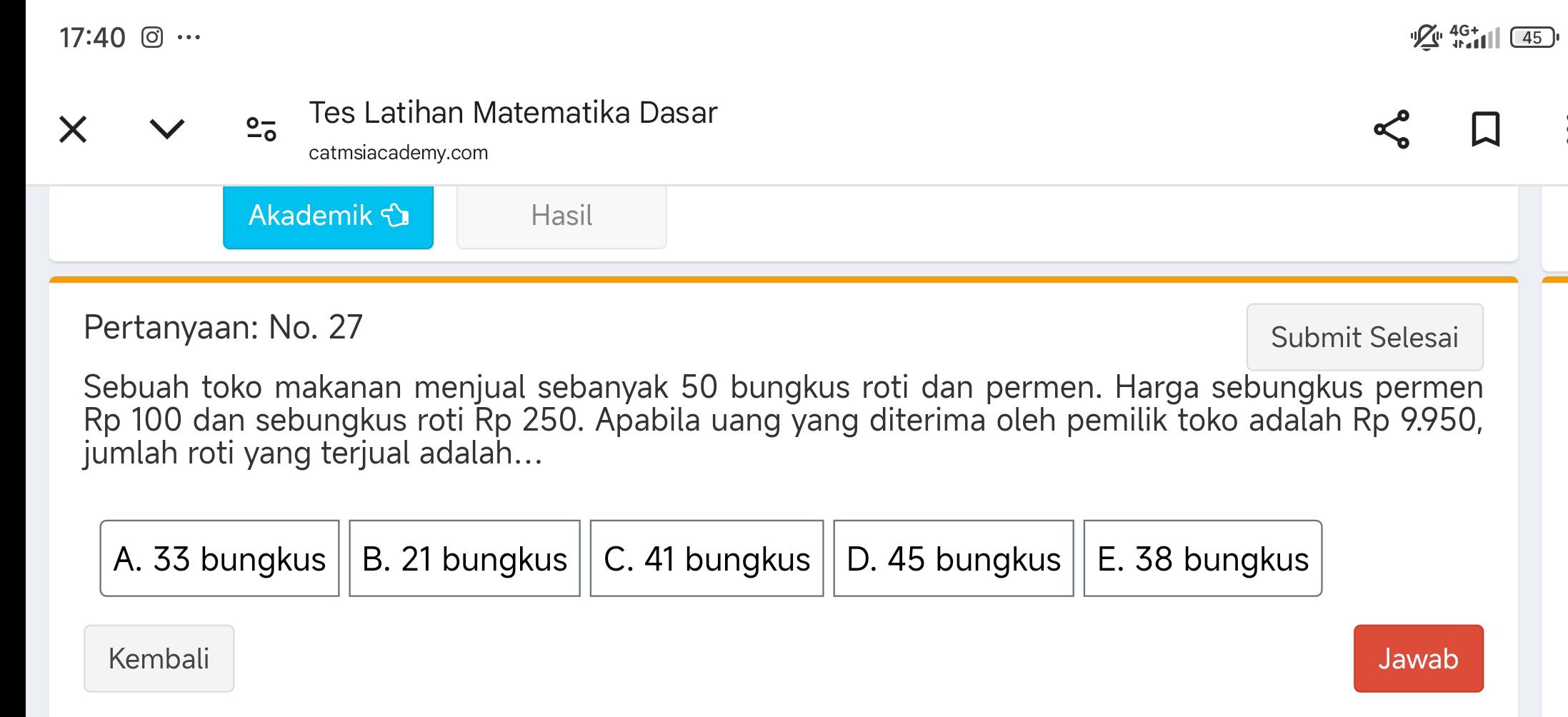 17:40 …
45
Tes Latihan Matematika Dasar
catmsiacademy.com
Akademik Hasil
Pertanyaan: No. 27 Submit Selesai
Sebuah toko makanan menjual sebanyak 50 bungkus roti dan permen. Harga sebungkus permen
Rp 100 dan sebungkus roti Rp 250. Apabila uang yang diterima oleh pemilik toko adalah Rp 9.950,
jumlah roti yang terjual adalah...
A. 33 bungkus B. 21 bungkus C. 41 bungkus D. 45 bungkus E. 38 bungkus
Kembali Jawab