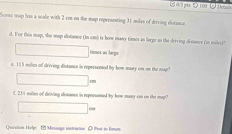 つ 100 O Details 
Some map has a scale with 2 cm on the map representing 31 miles of driving distance. 
d. For this map, the map distance (in cm) is how many times as large as the driving distance (in miles)? 
times as large 
e. 113 miles of driving distance is represented by how many cm on the map? 
f. 231 miles of driving distance is represented by how many cm on the map? 
Question Help: Message instructor D Post to forum