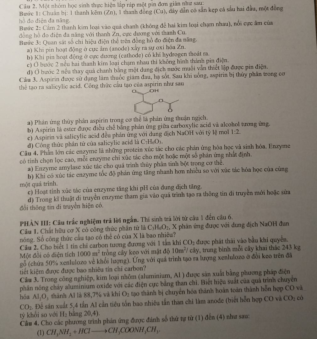 Một nhóm học sinh thực hiện lắp ráp một pin đơn giản như sau:
Bước 1: Chuẩn bị: 1 thanh kẽm (Zn), 1 thanh đồng (Cu), dây dẫn có sẵn kẹp cá sấu hai đầu, một đồng
hồ đo điện đa năng.
Bước 2: Cắm 2 thanh kim loại vào quả chanh (không để hai kim loại chạm nhau), nổi cực âm của
đồng hồ đo điện đa năng với thanh Zn, cực dương với thanh Cu.
Bước 3: Quan sát số chỉ hiệu điện thế trên đồng hồ đo điện đa năng.
a) Khi pin hoạt động ở cực âm (anode) xấy ra sự oxi hóa Zn.
b) Khi pin hoạt động ở cực dương (cathode) có khí hydrogen thoát ra.
c) Ở bước 2 nếu hai thanh kim loại chạm nhau thì không hình thành pin điện.
d) Ở bước 2 nếu thay quả chanh bằng một dung dịch nước muối vẫn thiết lập được pin điện.
Câu 3. Aspirin được sử dụng làm thuốc giảm đau, hạ sốt. Sau khi uống, aspirin bị thủy phân trong cơ
thể tạo ra salicylic acid. Công thức cấu tạo của aspirin như sau
a) Phản ứng thủy phân aspirin trong cơ thể là phản ứng thuận ngịch.
b) Aspirin là ester được điều chế bằng phản ứng giữa carboxylic acid và alcohol tương ứng.
c) Aspirin và salicylic acid đều phản ứng với dung dịch NaOH với tỷ lệ mol 1:2.
d) Công thức phân tử của salicylic acid là C_7H_6O_3.
Câu 4. Phần lớn các enzyme là những protein xúc tác cho các phản ứng hóa học và sinh hóa. Enzyme
có tính chọn lọc cao, mỗi enzyme chỉ xúc tác cho một hoặc một số phản ứng nhất định.
a) Enzyme amylase xúc tác cho quá trình thủy phân tinh bột trong cơ thể.
b) Khi có xúc tác enzyme tốc độ phản ứng tăng nhanh hơn nhiều so với xúc tác hóa học của cùng
một quá trình.
c) Hoạt tính xúc tác của enzyme tăng khi pH của dung dịch tăng.
d) Trong kĩ thuật di truyền enzyme tham gia vào quá trình tạo ra thông tin di truyền mới hoặc sửa
đổi thông tin di truyền hiện có.
PHẢN III: Câu trắc nghiệm trả lời ngắn. Thí sinh trả lời từ câu 1 đến câu 6.
Câu 1. Chất hữu cơ X có công thức phân tử là C_3H_6O_2 , X phản ứng được với dung dịch NaOH đun
nóng. Số công thức cấu tạo có thể có của X là bao nhiêu?
Câu 2. Cho biết 1 tín chỉ carbon tương đương với 1 tấn khí CO_2 được phát thải vào bầu khí quyền.
Một đồi có diện tích 1000m^2 trồng cây keo với mật độ 10m^2/ cây, trung bình mỗi cây khai thác 243 kg
gỗ (chứa 50% xenlulozo về khối lượng). Ứng với quá trình tạo ra lượng xenlulozo ở đồi keo trên đã
tiết kiệm được được bao nhiêu tín chỉ carbon?
Câu 3. Trong công nghiệp, kim loại nhôm (aluminium, Al ) được sản xuất bằng phương pháp điện
phân nóng chảy aluminium oxide với các điện cực bằng than chì. Biết hiệu suất của quá trình chuyền
hóa Al_2O_3 thành Al là 88,7% và khí O_2 tạo thành bị chuyển hóa thành hoàn toàn thành hỗn hợp CO và
CO_2. Để sản xuất 5,4 tấn Al cần tiêu tốn bao nhiêu tấn than chì làm anode (biết hỗn hợp CO và CO_2 có
tỷ khối so với H_2 bǎng 20,4).
Câu 4. Cho các phương trình phản ứng được đánh số thứ tự từ (1) đến (4) như sau:
(1) CH_3NH_2+HClto CH_3COONH_3CH_3.