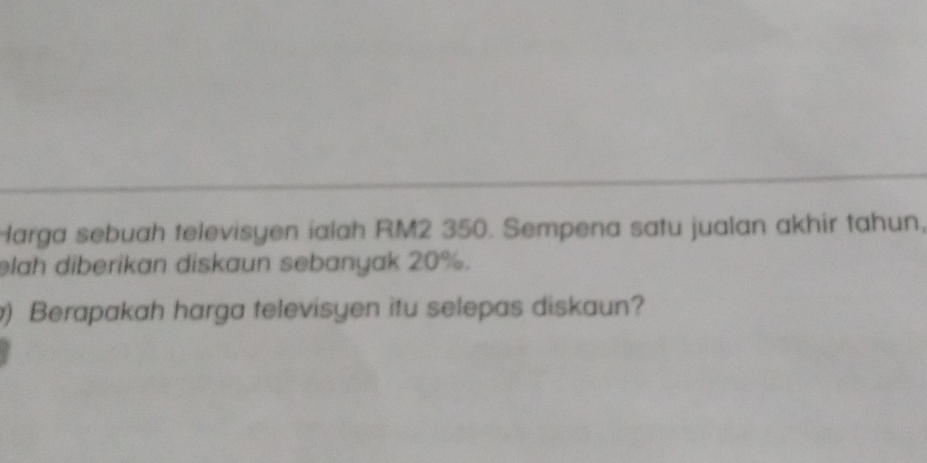 Harga sebuah televisyen ialah RM2 350. Sempena satu jualan akhir tahun, 
lah diberikan diskaun sebanyak 20%. 
) Berapakah harga televisyen itu selepas diskaun?