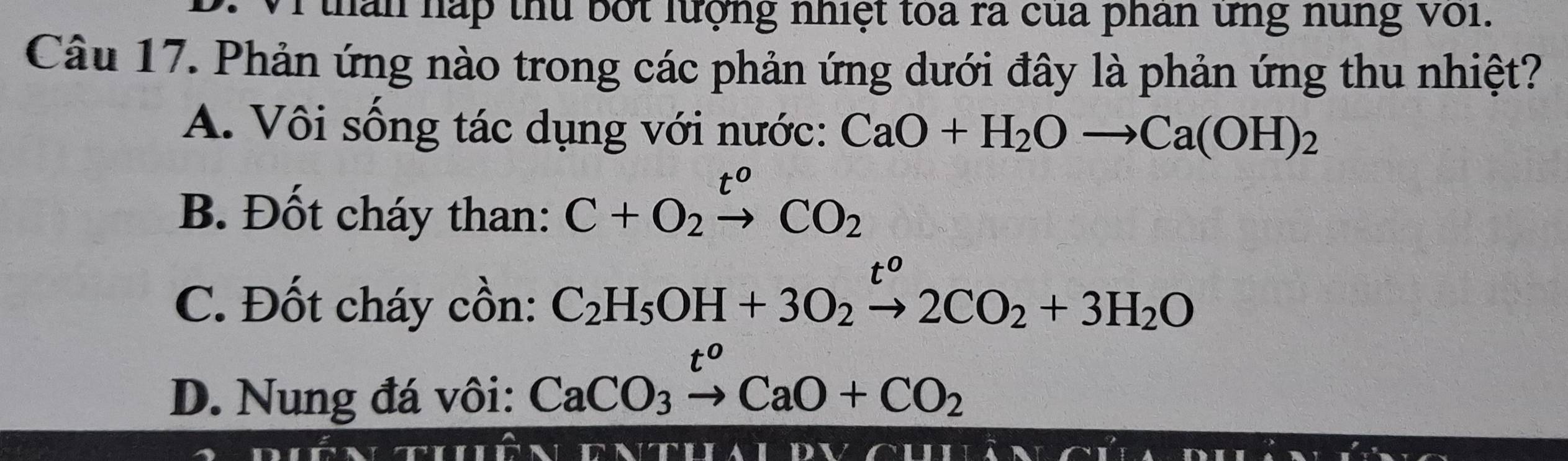 1thân háp thủ bốt lượng nhiệt toa ra của phân ưng nung với.
Câu 17. Phản ứng nào trong các phản ứng dưới đây là phản ứng thu nhiệt?
A. Vôi sống tác dụng với nước: CaO+H_2Oto Ca(OH)_2
t^0
B. Đốt cháy than: C+O_2to CO_2
C. Đốt cháy cồn: C_2H_5OH+3O_2xrightarrow [2CO_2+3H_2O
D. Nung đá vôi: CaCO_3xrightarrow t^oCaO+CO_2