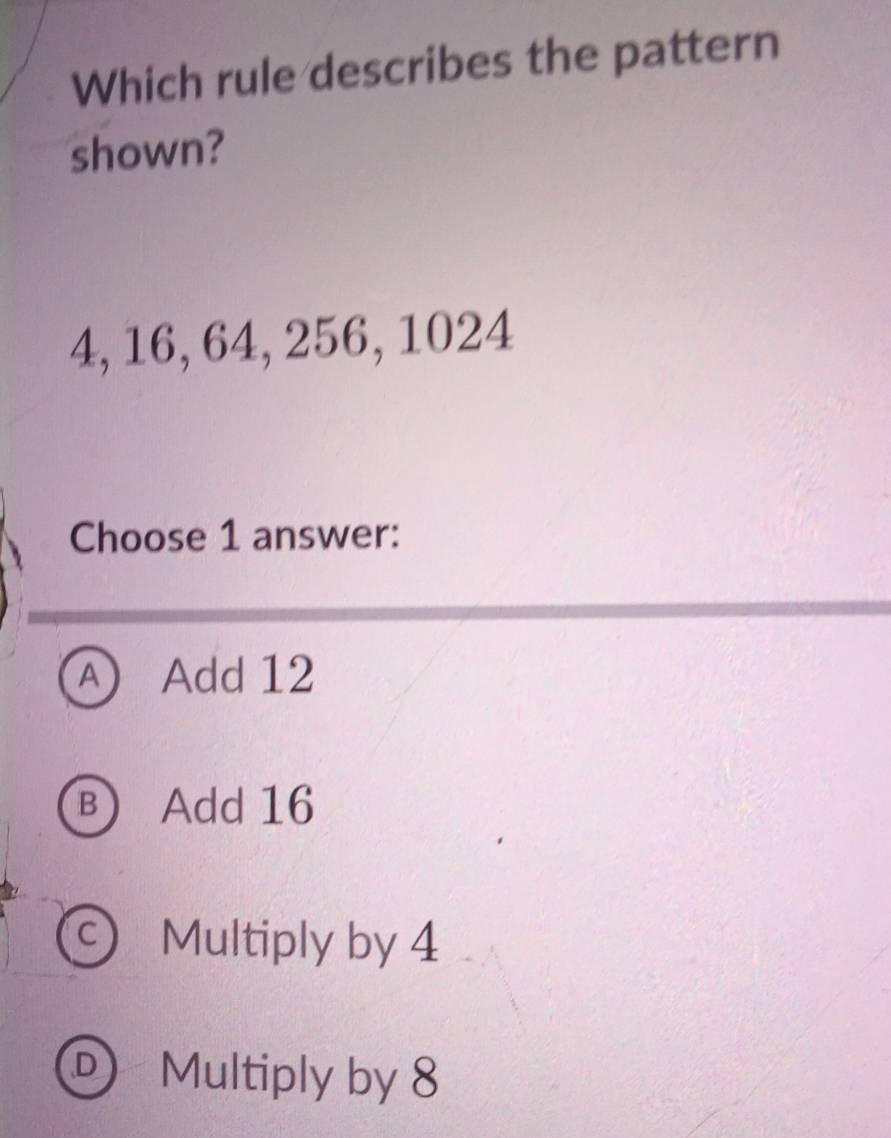 Which rule describes the pattern
shown?
4, 16, 64, 256, 1024
Choose 1 answer:
A Add 12
B Add 16
Multiply by 4
D Multiply by 8