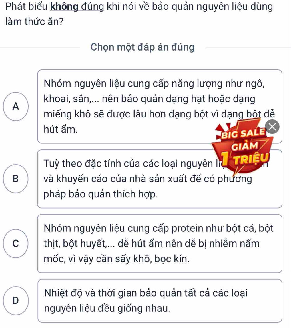 Phát biểu không đúng khi nói về bảo quản nguyên liệu dùng
làm thức ăn?
Chọn một đáp án đúng
Nhóm nguyên liệu cung cấp năng lượng như ngô,
khoai, sắn,... nên bảo quản dạng hạt hoặc dạng
A
miếng khô sẽ được lâu hơn dạng bột vì dạng bột dễ
hút ẩm. ×
BiG sALe
GIảM
Tuỳ theo đặc tính của các loại nguyên lĩ triệu
B và khuyến cáo của nhà sản xuất để có phương
pháp bảo quản thích hợp.
Nhóm nguyên liệu cung cấp protein như bột cá, bột
C thịt, bột huyết,... dễ hút ẩm nên dễ bị nhiễm nấm
mốc, vì vậy cần sấy khô, bọc kín.
Nhiệt độ và thời gian bảo quản tất cả các loại
D
nguyên liệu đều giống nhau.