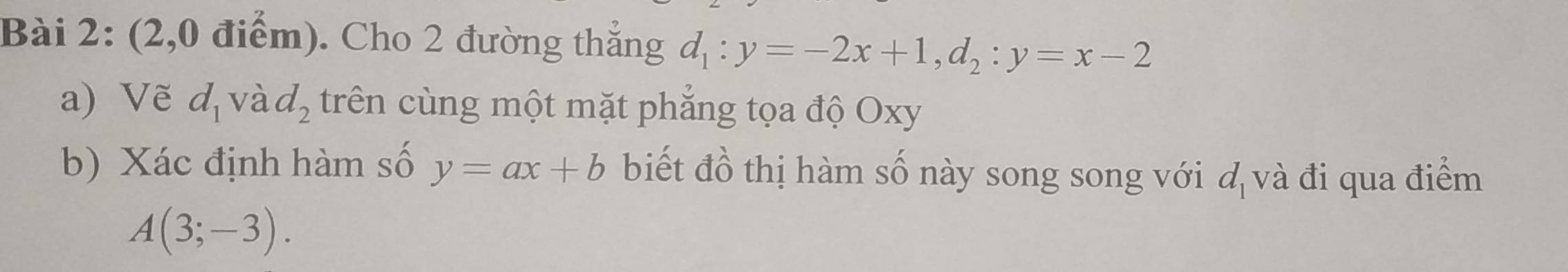 (2,0 điểm). Cho 2 đường thẳng d_1:y=-2x+1, d_2:y=x-2
a) Vẽ d_1 và d_2 trên cùng một mặt phẳng tọa độ Oxy
b) Xác định hàm số y=ax+b biết đồ thị hàm số này song song với d_1 và đi qua điểm
A(3;-3).