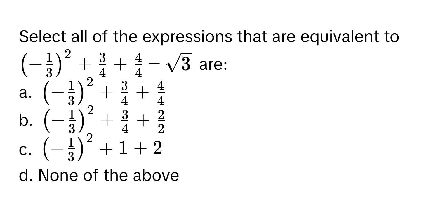 Select all of the expressions that are equivalent to $(- 1/3 )^2 +  3/4  +  4/4  - sqrt(3)$ are:

a. $(- 1/3 )^2 +  3/4  +  4/4 $
b. $(- 1/3 )^2 +  3/4  +  2/2 $
c. $(- 1/3 )^2 + 1 + 2$
d. None of the above