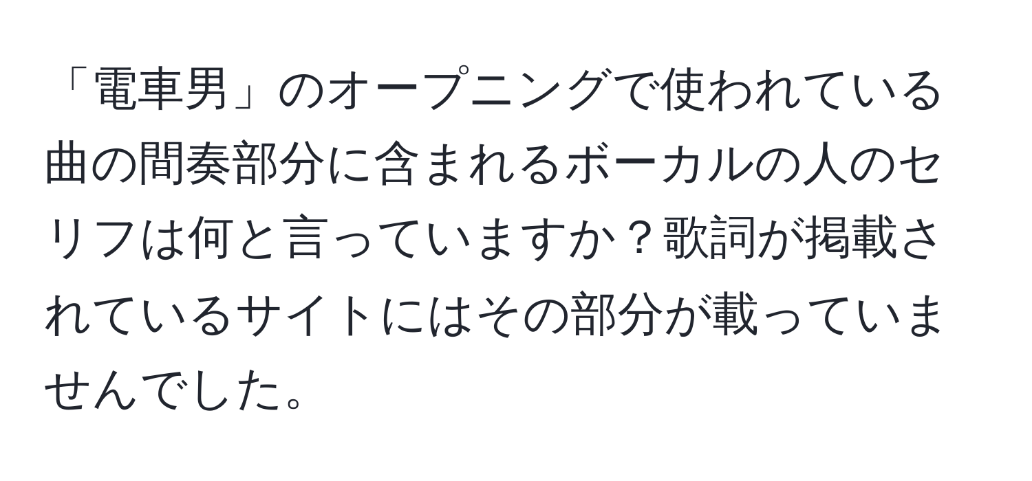 「電車男」のオープニングで使われている曲の間奏部分に含まれるボーカルの人のセリフは何と言っていますか？歌詞が掲載されているサイトにはその部分が載っていませんでした。