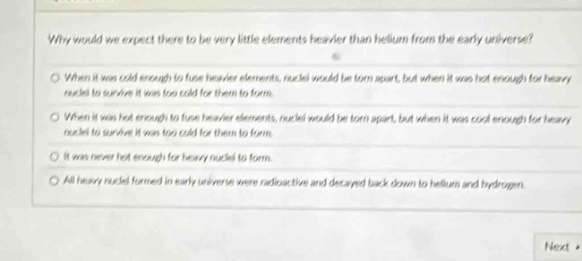 Why would we expect there to be very little elements heavier than helium from the early universe?
When it was cold enough to fuse heavier elements, nuclel would be torn apart, but when it was hot enough for heavy
nuclel to survive it was too cold for them to form.
When it was hot enough to fuse heavier elements, nuclel would be torn apart, but when it was cool enough for heavy
nuclel to survive it was too cold for them to form.
It was never hot enough for heavy nuclel to form.
All heavy nuclel formed in early universe were radioactive and decayed back down to hellum and bydrogen.
Next