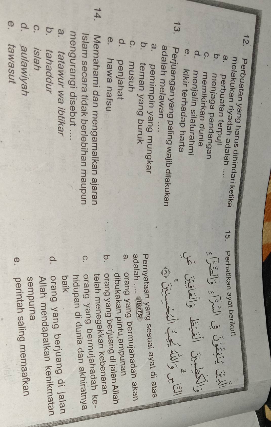 Perbuatan yang harus dihindari ketika
melakukan riyadah adalah ....
15. Perhatikan ayat berikut!
a. perbuatan terpuji
b. menjaga pandangan
c. memikirkan dunia
d. menjalin silaturahmi
e. kikir terhadap harta
13. Perjuangan yang paling wajib dilakukan
adalah melawan ....
a. pemimpin yang mungkar
Pernyataan yang sesuai ayat di atas
b. teman yang buruk
adalah .... hots
c. musuh
a. orang yang bermujahadah akan
d. penjahat
dibukakan pintu ampunan
e. hawa nafsu
b. orang yang berjuang di jalan Allah
14. Memahami dan mengamalkan ajaran
telah menegakkan kebenaran
Islam secara tidak berlebihan maupun
c. orang yang bermujahadah ke-
mengurangi disebut ....
hidupan di dunia dan akhiratnya
a. tatawur wa ibtikar baik
b. tahaddur
d. orang yang berjuang di jalan
Allah mendapatkan kenikmatan
c. islah
sempurna
d. aulawiyah
e. perintah saling memaafkan
e. tawasut