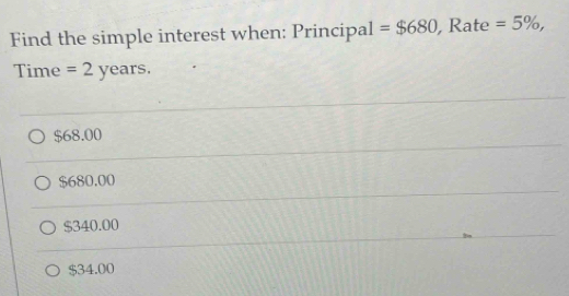 Find the simple interest when: Principal =$680 , Rate =5% , 
Time =2years.
$68.00
$680,00
$340.00
$34.00