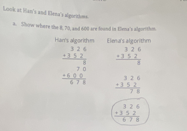 Look at Han's and Elena's algorithms. 
a. Show where the 8, 70, and 600 are found in Elena’s algorithm. 
Han's algorithm Elena's algorithm
beginarrayr 326 +352 hline 8endarray
beginarrayr 326 +352 hline 80 +600 hline 678endarray beginarrayr 326 +352 hline 78endarray
beginarrayr 326 +352 hline 678endarray