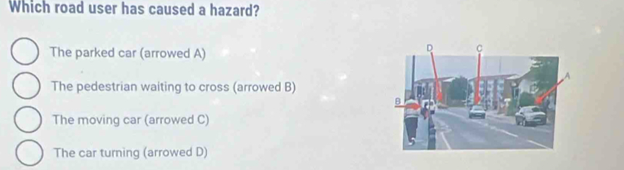 Which road user has caused a hazard?
The parked car (arrowed A)
The pedestrian waiting to cross (arrowed B)
The moving car (arrowed C)
The car turning (arrowed D)