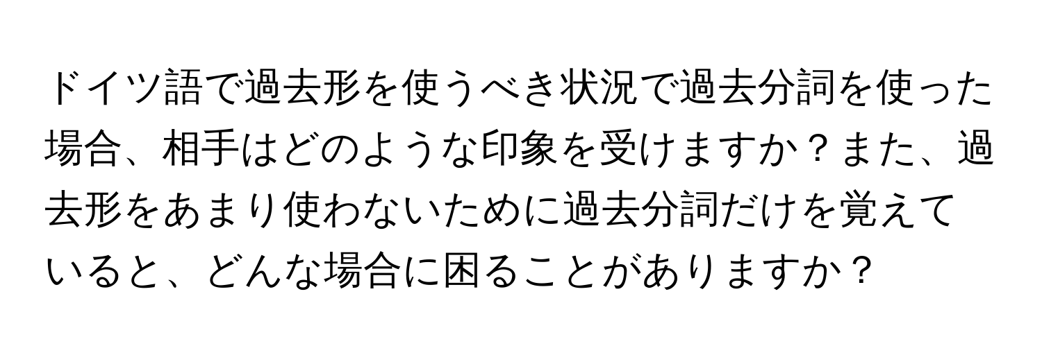 ドイツ語で過去形を使うべき状況で過去分詞を使った場合、相手はどのような印象を受けますか？また、過去形をあまり使わないために過去分詞だけを覚えていると、どんな場合に困ることがありますか？