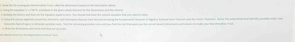 Draw the 3D rectangular Marshmallow Treat. Label the dimensions based on the description above. 
2. Using the equation: V = L*W*H, substitute in the given values (factors) for the dimensions and the volume. 
3. Multiply the factors and then set the equation equal to zero. You should now have the volume equation that you need to solve. 
4. Using the various algebraic properties, theorems, and techniques that you have learned including the Fundamental Theorem of Algebra, Rational Root Theorem and the Factor Theorem, factor the polynomial and identify possible roots. Use 
Descartes Rule of signs, to eliminate possible roots. Test the remaining possible roots until you find the root that gives you the correct (exact) dimensions and volume to make your Marshmallow Treat. 
S. Write the dimensions and check that they are accurate. 
no: World record for the largest Marshmallow Treat.