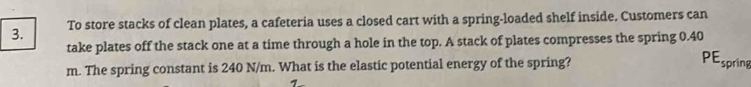 To store stacks of clean plates, a cafeteria uses a closed cart with a spring-loaded shelf inside. Customers can 
take plates off the stack one at a time through a hole in the top. A stack of plates compresses the spring 0.40
m. The spring constant is 240 N/m. What is the elastic potential energy of the spring? 
PEspring 
1